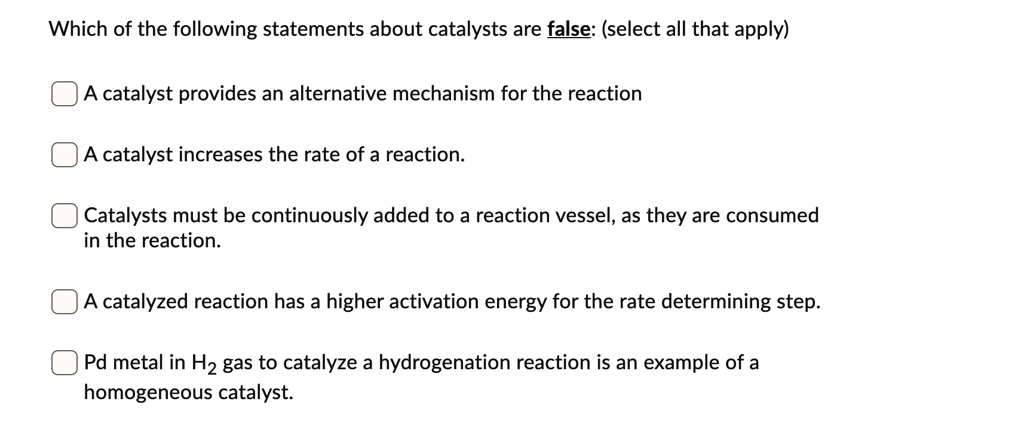 Which of the following statements about catalysts are false: (select all that apply)
A catalyst provides an alternative mechanism for the reaction
A catalyst increases the rate of a reaction.
Catalysts must be continuously added to a reaction vessel, as they are consumed in the reaction.
A catalyzed reaction has a higher activation energy for the rate determining step.
Pd metal in H2 gas to catalyze a hydrogenation reaction is an example of a homogeneous catalyst.