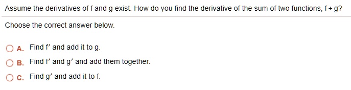 Assume the derivatives of f and g exist. How do you find the derivative of the sum of two functions, f + g?
Choose the correct answer below.
A. Find f' and add it to g.
B. Find f' and g' and add them together.
C. Find g' and add it to f.