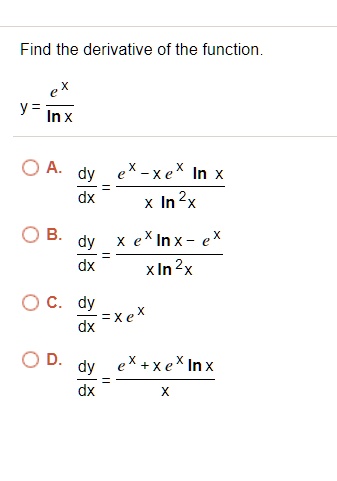 Find the derivative of the function.y = frace^xln xA. fracdydx = frace^x - xe^x ln xx ln^2 x B. fracdydx = fracx e^x ln x - e^xx ln^2 x C. fracdydx = xe^x D. fracdydx = frace^x + xe^x ln xx