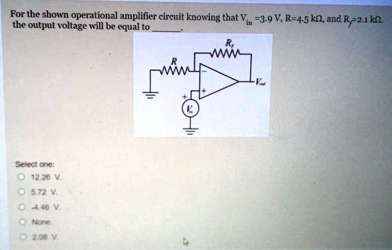 For the shown operational amplifier circuit knowing that Vin = 3.9  V, R = 4.5  kΩ, and Rf = 2.1  kΩ.
the output voltage will be equal to 
Select one:
∘ 12.26 V.
∘ 5.72 V.
∘ 4.46 V.
∘ None.
∘ 2.08 V.