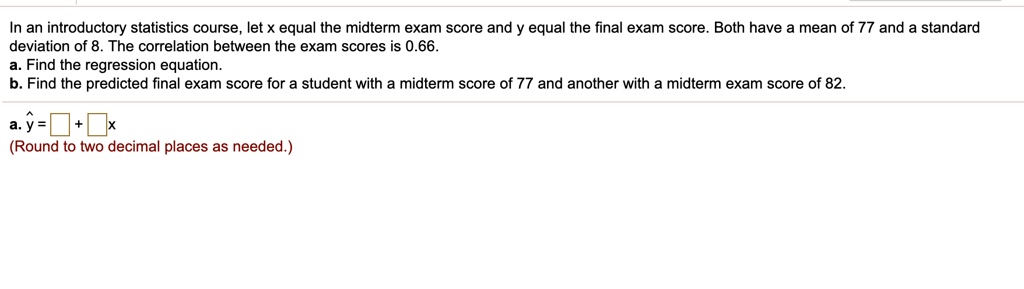 In an introductory statistics course, let x equal the midterm exam score and y equal the final exam score. Both have a mean of 77 and a standard deviation of 8. The correlation between the exam scores is 0.66.
a. Find the regression equation.
b. Find the predicted final exam score for a student with a midterm score of 77 and another with a midterm exam score of 82.
a. y? = + x
(Round to two decimal places as needed.)