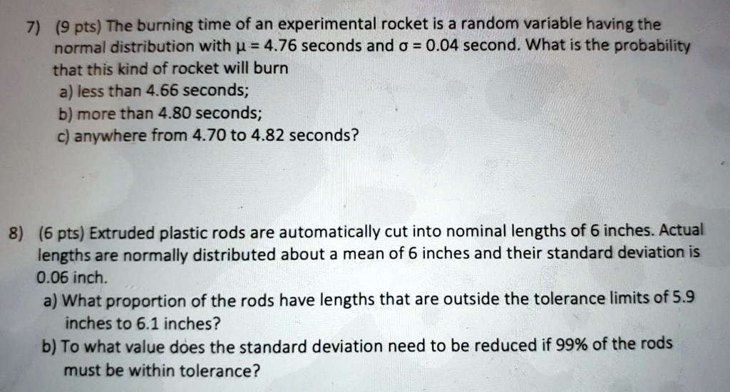 7) (9 pts) The burning time of an experimental rocket is a random variable having the
normal distribution with ? = 4.76 seconds and ? = 0.04 second. What is the probability
that this kind of rocket will burn
a) less than 4.66 seconds;
b) more than 4.80 seconds;
c) anywhere from 4.70 to 4.82 seconds?

8) (6 pts) Extruded plastic rods are automatically cut into nominal lengths of 6 inches. Actual
lengths are normally distributed about a mean of 6 inches and their standard deviation is
0.06 inch.
a) What proportion of the rods have lengths that are outside the tolerance limits of 5.9
inches to 6.1 inches?
b) To what value does the standard deviation need to be reduced if 99% of the rods
must be within tolerance?