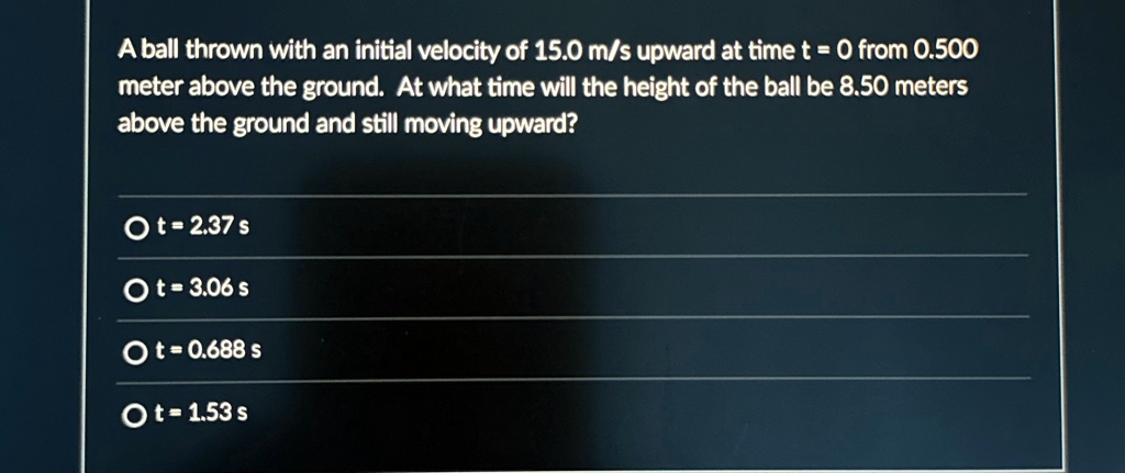 A ball thrown with an initial velocity of 15.0 m/s upward at time t = 0 from 0.500 meter above the ground. At what time will the height of the ball be 8.50 meters above the ground and still moving upward?
O t = 2.37 s
O t = 3.06 s
O t = 0.688 s
O t = 1.53 s