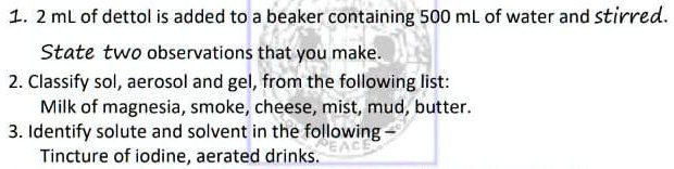 1. 2 mL of dettol is added to a beaker containing 500 mL of water and stirred.
State two observations that you make.
2. Classify sol, aerosol and gel, from the following list:
Milk of magnesia, smoke, cheese, mist, mud, butter.
3. Identify solute and solvent in the following
Tincture of iodine, aerated drinks.