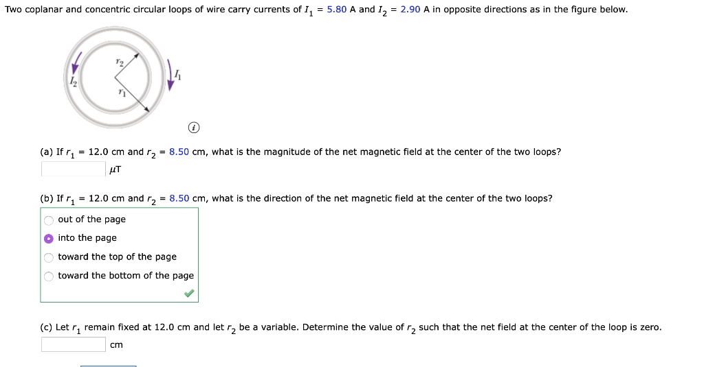 Two coplanar and concentric circular loops of wire carry currents of I1 = 5.80 A and I2 = 2.90 A in opposite directions as in the figure below.
(a) If r1 = 12.0 cm and r2 = 8.50 cm, what is the magnitude of the net magnetic field at the center of the two loops?
?T
(b) If r1 = 12.0 cm and r2 = 8.50 cm, what is the direction of the net magnetic field at the center of the two loops?
out of the page
into the page
toward the top of the page
toward the bottom of the page
(c) Let r1 remain fixed at 12.0 cm and let r2 be a variable. Determine the value of r2 such that the net field at the center of the loop is zero.
cm