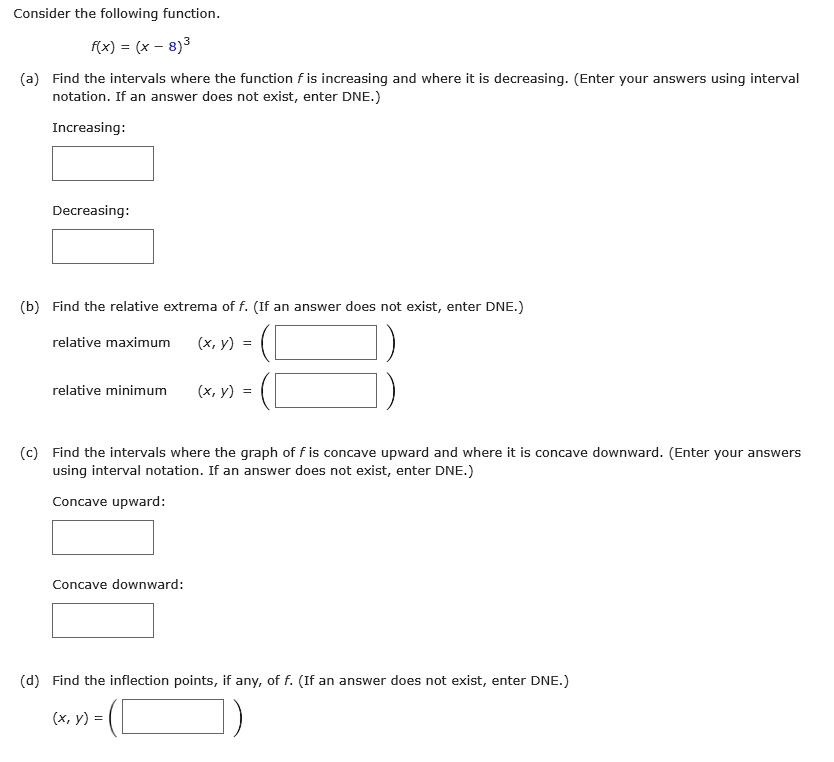 Consider the following function.
f(x) = (x - 8)^3
(a) Find the intervals where the function f is increasing and where it is decreasing. (Enter your answers using interval
otation. If an answer does not exist, enter DNE.)
Increasing:
Decreasing:
(b) Find the relative extrema of f. (If an answer does not exist, enter DNE.)
relative maximum (x, y) = 
relative minimum (x, y) = 
(c) Find the intervals where the graph of f is concave upward and where it is concave downward. (Enter your answers
using interval notation. If an answer does not exist, enter DNE.)
Concave upward:
Concave downward:
(d) Find the inflection points, if any, of f. (If an answer does not exist, enter DNE.)
(x, y) = 