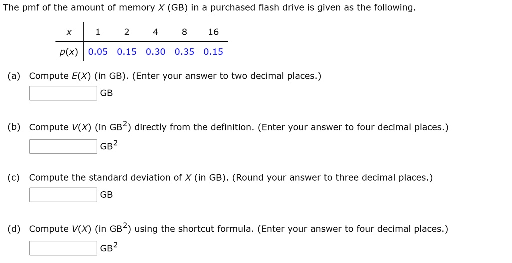 The pmf of the amount of memory X (GB) in a purchased flash drive is given as the following.

x | 1 | 2 | 4 | 8 | 16
p(x) | 0.05 | 0.15 | 0.30 | 0.35 | 0.15

(a) Compute E(X) (in GB). (Enter your answer to two decimal places.)
GB
(b) Compute V(X) (in GB²) directly from the definition. (Enter your answer to four decimal places.)
GB²
(c) Compute the standard deviation of X (in GB). (Round your answer to three decimal places.)
GB
(d) Compute V(X) (in GB²) using the shortcut formula. (Enter your answer to four decimal places.)
GB²