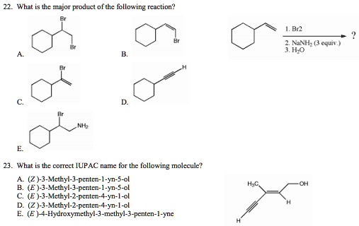 22. What is the major product of the following reaction?
1. Br2
2. NaNH2 (3 equiv.)
3. H2O

23. What is the correct IUPAC name for the following molecule?
A. (Z)-3-Methyl-3-penten-1-yn-5-ol
B. (E)-3-Methyl-3-penten-1-yn-5-ol
C. (E)-3-Methyl-2-penten-4-yn-1-ol
D. (Z)-3-Methyl-2-penten-4-yn-1-ol
E. (E)-4-Hydroxymethyl-3-methyl-3-penten-1-yne