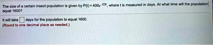 The size of a certain insect population is given by P(t) = 400e^.03t, where t is measured in days. At what time will the population equal 1600?
It will take days for the population to equal 1600.
(Round to one decimal place as needed.)