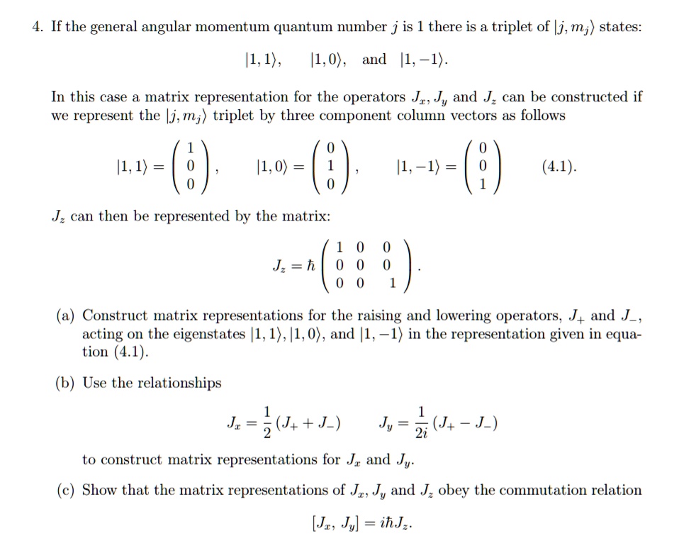 4. If the general angular momentum quantum number j is 1 there is a triplet of |j, mj? states:
|1, 1?, |1, 0?, and |1, -1?.
In this case a matrix representation for the operators Jx, Jy and Jz can be constructed if we represent the |j, mj? triplet by three component column vectors as follows
|1, 1? = ??1  ??, |1, 0? = ??01 ??, |1, -1? = ??0 1??
Jz can then be represented by the matrix:
Jz = ???1 0 0  0 0  0 -1??.
(a) Construct matrix representations for the raising and lowering operators, J+ and J-, acting on the eigenstates |1, 1?, |1, 0?, and |1, -1? in the representation given in equation (4.1).
(b) Use the relationships
Jx = 1/2(J+ + J-)  Jy = 1/2i(J+ - J-)
to construct matrix representations for Jx and Jy.
(c) Show that the matrix representations of Jx, Jy and Jz obey the commutation relation
[Jx, Jy] = i? Jz.