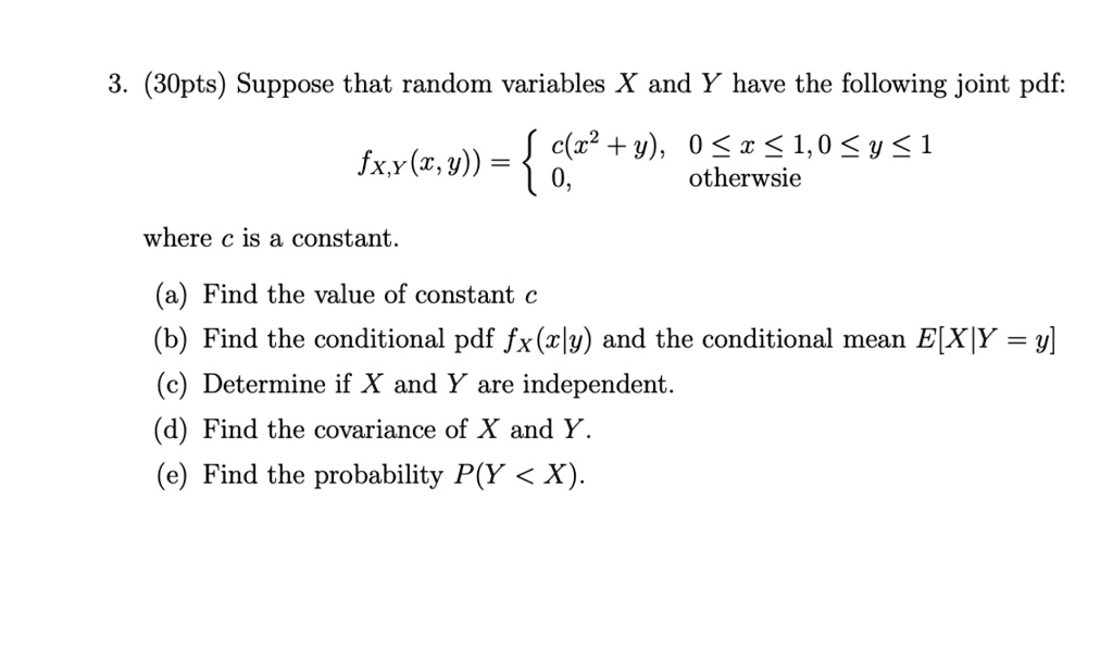 3. (30pts) Suppose that random variables X and Y have the following joint pdf:
fX,Y(x, y)) =  c(x^2 + y), 0 <= x <= 1, 0 <= y <= 1
0, otherwsie
where c is a constant.
(a) Find the value of constant c
(b) Find the conditional pdf fX(x|y) and the conditional mean E[X|Y = y]
(c) Determine if X and Y are independent.
(d) Find the covariance of X and Y.
(e) Find the probability P(Y < X).