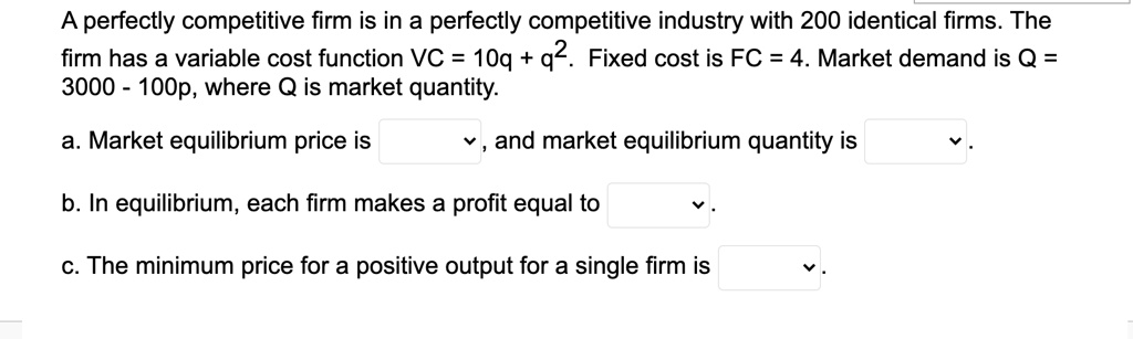A perfectly competitive firm is in a perfectly competitive industry with 200 identical firms. The firm has a variable cost function VC = 10q + q^2. Fixed cost is FC = 4. Market demand is Q = 3000 - 100p, where Q is market quantity.

a. Market equilibrium price is , and market equilibrium quantity is .
b. In equilibrium, each firm makes a profit equal to .
c. The minimum price for a positive output for a single firm is .