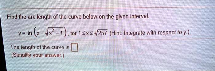 Find the arc length of the curve below on the given interval.
y = ln(x - ?(x² - 1)), for 1 ? x ? ?257 (Hint: Integrate with respect to y.)
The length of the curve is .
(Simplify your answer.)