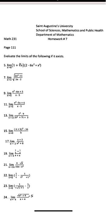 Saint Augustine's University
School of Sciences, Mathematics and Public Health
Department of Mathematics
Math 231
Homework # 7
Evaluate the limits of the following if it exists.
5. lim (1 + ?x)(2 - 6x^2 + x^3)
x?8
7. lim ?((2x^2 + 1)/(3x - 2))
x?2
9. lim (x^2 - 6x + 5)/(x - 5)
x?5
11. lim (x^2 - 5x + 6)/(x - 5)
x?5
13. lim (t^2 - 9)/(2t^2 + 7t + 3)
t?-3
15. lim ((4 + h)^2 - 16)/h
x?0
17. lim (x + 2)/(x^3 + 8)
x?-2
19. lim (1/4 + 1/x)/(4 + x)
x?-4
21. lim (4 - ?(x))/(16x - x^2)
x?16
22. lim (1/t - 1/(t^2 + t))
t?0
23. lim (1/(t?(1 + t)) - 1/t)
t?0
24. lim (?(x^2 + 9) - 5)/(x + 4)
x?-4
