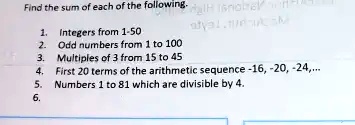 Find the sum of each of the following.
1. Integers from 1-50
2. Odd numbers from 1 to 100
3. Multiples of 3 from 15 to 45
4. First 20 terms of the arithmetic sequence -16, -20, -24,...
5. Numbers 1 to 81 which are divisible by 4.
6.