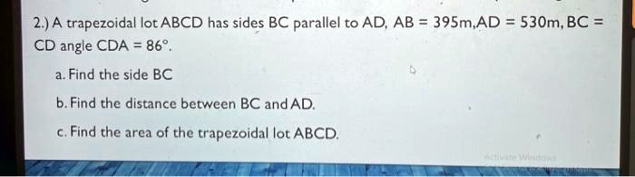 2.) A trapezoidal lot ABCD has sides BC parallel to AD, AB = 395m, AD = 530m, BC = CD angle CDA = 86°. 
a. Find the side BC
b. Find the distance between BC and AD.
c. Find the area of the trapezoidal lot ABCD.