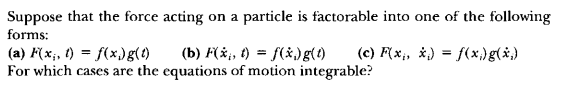 Suppose that the force acting on a particle is factorable into one of the following
forms:
(a) F(xi, t) = f(xi) g(t) (b) F(dotxi, t) = f(dotxi) g(t) (c) F(xi, dotxi) = f(xi) g(dotxi)
For which cases are the equations of motion integrable?