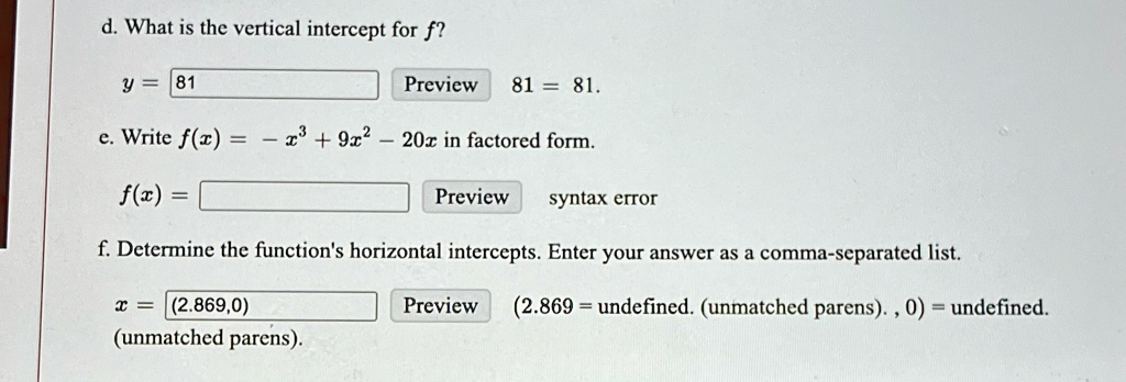 d. What is the vertical intercept for f? y = 81 Preview 81 = 81. e. Write f(x) = -x^3 + 9x^2 - 20x in factored form. f(x) = Preview syntax error f. Determine the function's horizontal intercepts. Enter your answer as a comma-separated list. x = (2.869,0) (unmatched parens). Preview (2.869 = undefined. (unmatched parens)., 0) = undefined. 