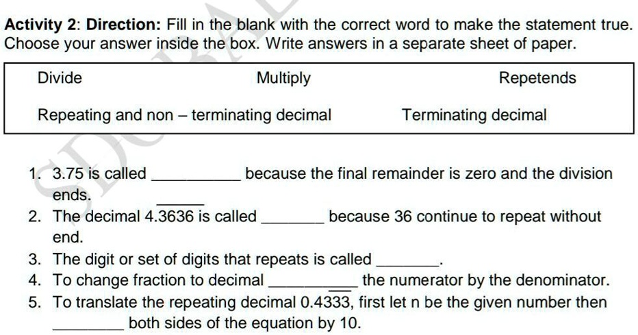 Activity 2: Direction: Fill in the blank with the correct word to make the statement true.
Choose your answer inside the box. Write answers in a separate sheet of paper.
Divide
Multiply
Repeating and non - terminating decimal
Repetends
Terminating decimal
1. 3.75 is called  because the final remainder is zero and the division ends.
2. The decimal 4.3636 is called  because 36 continue to repeat without end.
3. The digit or set of digits that repeats is called  .
4. To change fraction to decimal  the numerator by the denominator.
5. To translate the repeating decimal 0.4333, first let n be the given number then  both sides of the equation by 10.