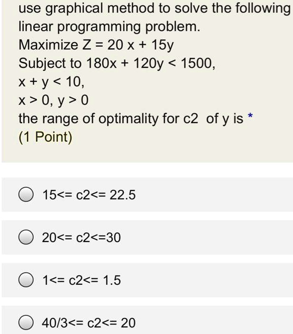 use graphical method to solve the following linear programming problem.
Maximize Z = 20 x + 15y
Subject to 180x + 120y < 1500,
x + y < 10,
x > 0, y > 0
the range of optimality for c2 of y is
15<= c2<= 22.5
20<= c2<=30
1<= c2<= 1.5
40/3<= c2<= 20