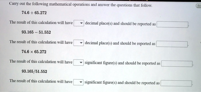 Carry out the following mathematical operations and answer the questions that follow.

74.6 + 65.272

The result of this calculation will have decimal place(s) and should be reported as .

93.165 – 51.552

The result of this calculation will have decimal place(s) and should be reported as .

74.6 × 65.272

The result of this calculation will have significant figure(s) and should be reported as .

93.165/51.552

The result of this calculation will have significant figure(s) and should be reported as .