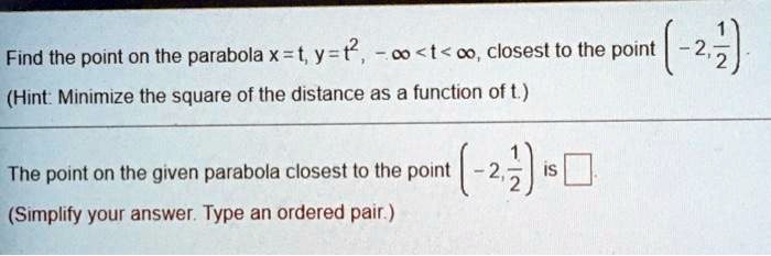Find the point on the parabola x = t, y = t^2, -? < t < ?, closest to the point (-2, 1/2).
(Hint: Minimize the square of the distance as a function of t.)
The point on the given parabola closest to the point (-2, 1/2) is
(Simplify your answer. Type an ordered pair.)