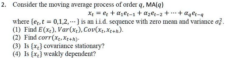2. Consider the moving average process of order q, MA(q)
xt = et + ?1et-1 + ?2et-2 + ? + ?qet-q
where et, t = 0,1,2, … is an i.i.d. sequence with zero mean and variance ?e^2.
(1) Find E(xt), Var(xt), Cov(xt, xt+h).
(2) Find corr(xt, xt+h).
(3) Is xt covariance stationary?
(4) Is xt weakly dependent?