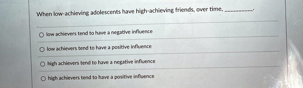 When low-achieving adolescents have high-achieving friends, over time, .

? low achievers tend to have a negative influence
? low achievers tend to have a positive influence
? high achievers tend to have a negative influence
? high achievers tend to have a positive influence