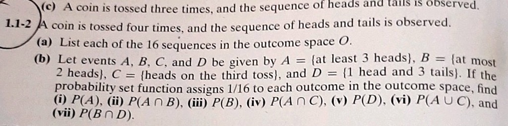 1.1-2 A coin is tossed four times, and the sequence of heads and tails is observed.
(a) List each of the 16 sequences in the outcome space O.
(b) Let events A, B, C, and D be given by A = 	extat least 3 heads, B = 	extat most
2 heads, C = 	extheads on the third toss, and D = 1 	ext head and 3 tails. If the
probability set function assigns 1/16 to each outcome in the outcome space, find
(i) P(A), (ii) P(A cap B), (iii) P(B), (iv) P(A cap C), (v) P(D), (vi) P(A cup C), and
(vii) P(B cap D).