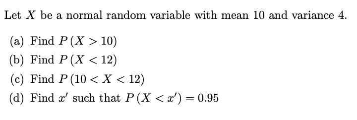 Let X be a normal random variable with mean 10 and variance 4.
(a) Find P(X > 10)
(b) Find P(X < 12)
(c) Find P(10 < X < 12)
(d) Find x' such that P(X < x') = 0.95