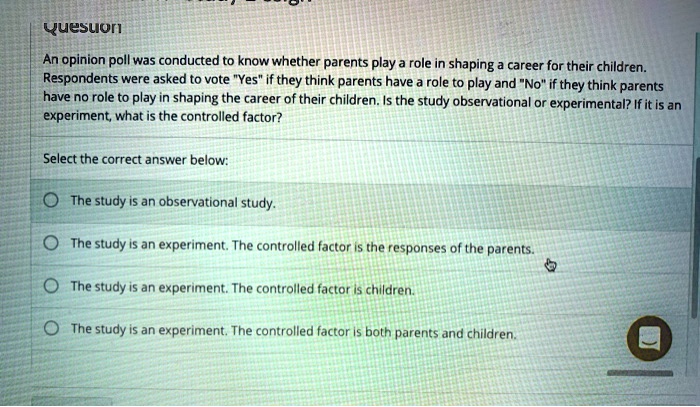 Question
An opinion poll was conducted to know whether parents play a role in shaping a career for their children. Respondents were asked to vote "Yes" if they think parents have a role to play and "No" if they think parents have no role to play in shaping the career of their children. Is the study observational or experimental? If it is an experiment, what is the controlled factor?
Select the correct answer below:
The study is an observational study.
The study is an experiment. The controlled factor is the responses of the parents.
The study is an experiment. The controlled factor is children.
The study is an experiment. The controlled factor is both parents and children.