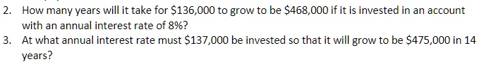 2. How many years will it take for 136,000 to grow to be468,000 if it is invested in an account
with an annual interest rate of 8%? 
3. At what annual interest rate must 137,000 be invested so that it will grow to be475,000 in 14
years?
