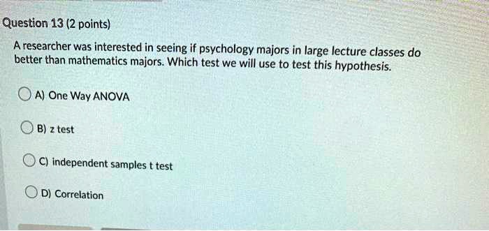 A researcher was interested in seeing if psychology majors in large lecture classes do better than mathematics majors. Which test we will use to test this hypothesis.

A) One Way ANOVA
B) z test
C) independent samples t test
D) Correlation