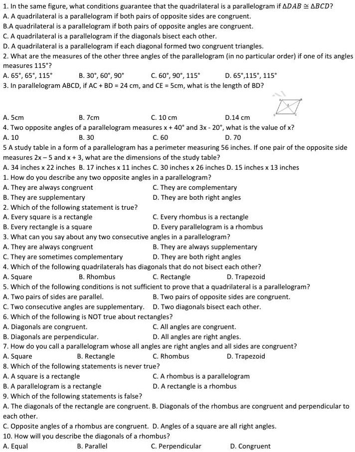 1. In the same figure, what conditions guarantee that the quadrilateral is a parallelogram if ?DAB ? ?BCD?
A. A quadrilateral is a parallelogram if both pairs of opposite sides are congruent.
B.A quadrilateral is a parallelogram if both pairs of opposite angles are congruent.
C. A quadrilateral is a parallelogram if the diagonals bisect each other.
D. A quadrilateral is a parallelogram if each diagonal formed two congruent triangles.
2. What are the measures of the other three angles of the parallelogram (in no particular order) if one of its angles measures 115°?
A. 65°, 65°, 115°
B. 30°, 60°, 90°
C. 60°, 90°, 115°
D. 65°,115°, 115°
3. In parallelogram ABCD, if AC + BD = 24 cm, and CE = 5cm, what is the length of BD?
A. 5cm
B. 7cm
C. 10 cm
D.14 cm
4. Two opposite angles of a parallelogram measures x + 40° and 3x - 20°, what is the value of x?
A. 10
B. 30
C. 60
D. 70
5 A study table in a form of a parallelogram has a perimeter measuring 56 inches. If one pair of the opposite side measures 2x – 5 and x + 3, what are the dimensions of the study table?
A. 34 inches x 22 inches B. 17 inches x 11 inches C. 30 inches x 26 inches D. 15 inches x 13 inches
1. How do you describe any two opposite angles in a parallelogram?
A. They are always congruent
C. They are complementary
B. They are supplementary
D. They are both right angles
2. Which of the following statement is true?
A. Every square is a rectangle
C. Every rhombus is a rectangle
B. Every rectangle is a square
D. Every parallelogram is a rhombus
3. What can you say about any two consecutive angles in a parallelogram?
A. They are always congruent
B. They are always supplementary
C. They are sometimes complementary
D. They are both right angles
4. Which of the following quadrilaterals has diagonals that do not bisect each other?
A. Square
B. Rhombus
C. Rectangle
D. Trapezoid
5. Which of the following conditions is not sufficient to prove that a quadrilateral is a parallelogram?
A. Two pairs of sides are parallel.
B. Two pairs of opposite sides are congruent.
C. Two consecutive angles are supplementary.
D. Two diagonals bisect each other.
6. Which of the following is NOT true about rectangles?
A. Diagonals are congruent.
C. All angles are congruent.
B. Diagonals are perpendicular.
D. All angles are right angles.
7. How do you call a parallelogram whose all angles are right angles and all sides are congruent?
A. Square
B. Rectangle
C. Rhombus
D. Trapezoid
8. Which of the following statements is never true?
A. A square is a rectangle
C. A rhombus is a parallelogram
B. A parallelogram is a rectangle
D. A rectangle is a rhombus
9. Which of the following statements is false?
A. The diagonals of the rectangle are congruent. B. Diagonals of the rhombus are congruent and perpendicular to each other.
C. Opposite angles of a rhombus are congruent. D. Angles of a square are all right angles.
10. How will you describe the diagonals of a rhombus?
A. Equal
B. Parallel
C. Perpendicular
D. Congruent