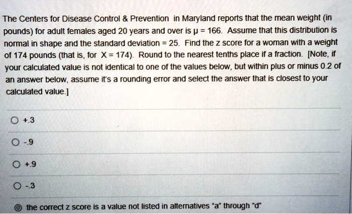 The Centers for Disease Control     Prevention in Maryland reports that the mean weight (in pounds) for adult females aged 20 years and over is ? = 166. Assume that this distribution is normal in shape and the standard deviation = 25. Find the z score for a woman with a weight of 174 pounds (that is, for X = 174). Round to the nearest tenths place if a fraction. [Note, if your calculated value is not identical to one of the values below, but within plus or minus 0.2 of an answer below, assume it's a rounding error and select the answer that is closest to your calculated value.]

+ .3
- .9
+ .9
- .3
the correct z score is a value not listed in alternatives "a" through "d"