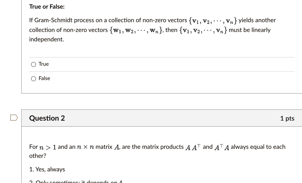 True or False:
If Gram-Schmidt process on a collection of non-zero vectors v1, v2, ..., vn yields another collection of non-zero vectors w1, w2, ..., wn, then v1, v2, ..., vn must be linearly independent.
True
False
Question 2
For n > 1 and an n x n matrix A, are the matrix products A A^T and A^T A always equal to each other?
1. Yes, always
2. Only sometimes: it depends on A