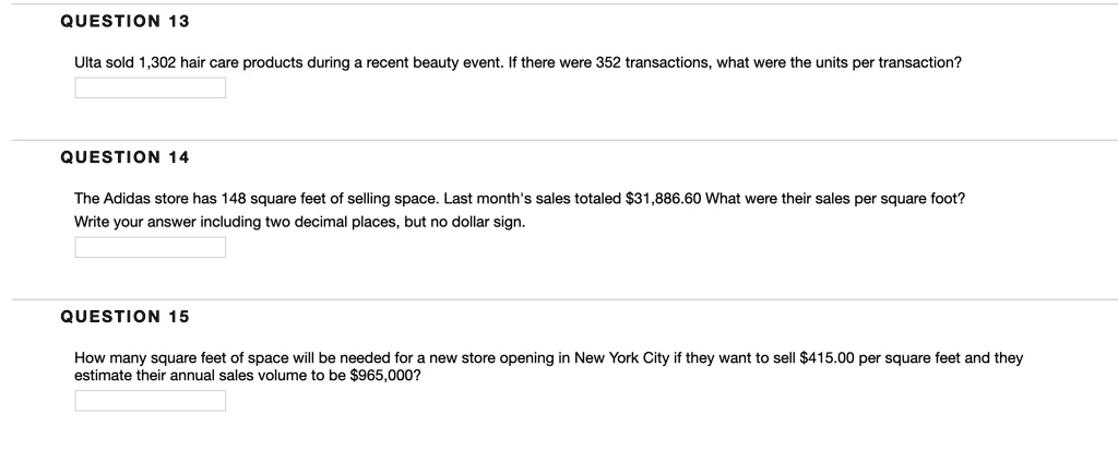 QUESTION 13
Ulta sold 1,302 hair care products during a recent beauty event. If there were 352 transactions, what were the units per transaction?
QUESTION 14
The Adidas store has 148 square feet of selling space. Last month's sales totaled 31,886.60 What were their sales per square foot?
Write your answer including two decimal places, but no dollar sign.
QUESTION 15
How many square feet of space will be needed for a new store opening in New York City if they want to sell415.00 per square feet and they
estimate their annual sales volume to be 965,000?
