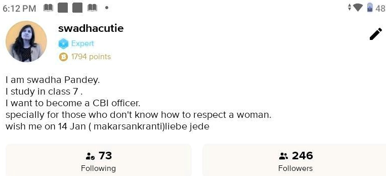 6:12 PM
sw adhacutie
Expert
B 1794 points
I am swadha Pandey.
I study in class 7.
I want to become a CBI officer.
specially for those who don't know how to respect a woman.
wish me on 14 Jan (makarsankranti) liebe jede
73
Following
246
Followers
48