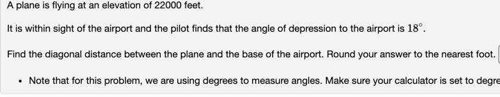 A plane is flying at an elevation of 22000 feet.

It is within sight of the airport and the pilot finds that the angle of depression to the airport is 18°.

Find the diagonal distance between the plane and the base of the airport. Round your answer to the nearest foot.

• Note that for this problem, we are using degrees to measure angles. Make sure your calculator is set to degrees.