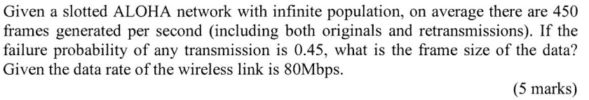 Given a slotted ALOHA network with infinite population, on average there are 450 frames generated per second (including both originals and retransmissions). If the failure probability of any transmission is 0.45, what is the frame size of the data? Given the data rate of the wireless link is 80Mbps.