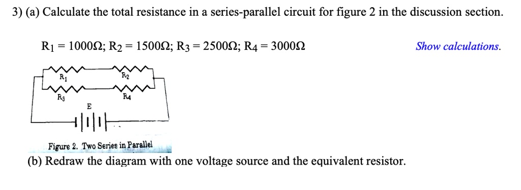 3) (a) Calculate the total resistance in a series-parallel circuit for figure 2 in the discussion section.

R1 = 1000?; R2 = 1500?; R3 = 2500?; R4 = 3000? Show calculations.

Figure 2. Two Series in Parallel
(b) Redraw the diagram with one voltage source and the equivalent resistor.