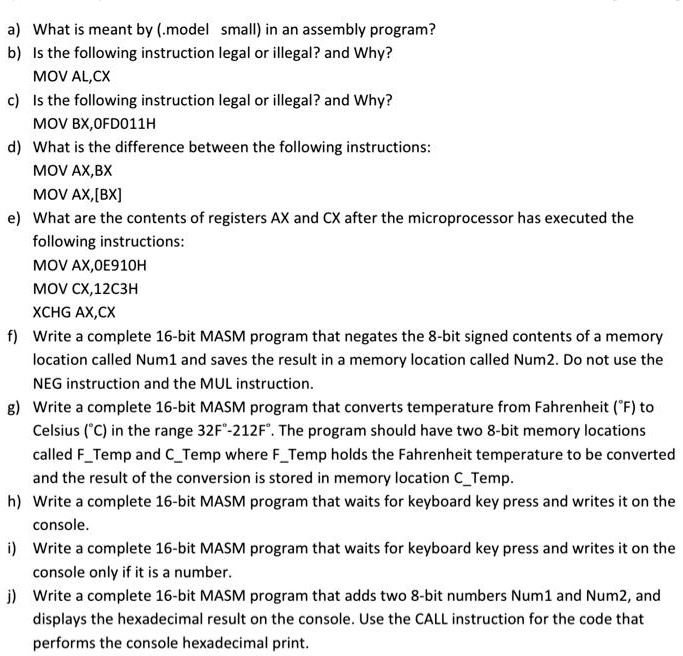 a) What is meant by (.model small) in an assembly program?
b) Is the following instruction legal or illegal? and Why?
MOV AL,CX
c) Is the following instruction legal or illegal? and Why?
MOV BX,0FD011H
d) What is the difference between the following instructions:
MOV AX,BX
MOV AX,[BX]
e) What are the contents of registers AX and CX after the microprocessor has executed the
following instructions:
MOV AX,0E910H
MOV CX,12C3H
XCHG AX,CX
f) Write a complete 16-bit MASM program that negates the 8-bit signed contents of a memory
location called Num1 and saves the result in a memory location called Num2. Do not use the
NEG instruction and the MUL instruction.
g) Write a complete 16-bit MASM program that converts temperature from Fahrenheit (°F) to
Celsius (°C) in the range 32F°-212F°. The program should have two 8-bit memory locations
called FTemp and CTemp where FTemp holds the Fahrenheit temperature to be converted
and the result of the conversion is stored in memory location CTemp.
h) Write a complete 16-bit MASM program that waits for keyboard key press and writes it on the
console.
i) Write a complete 16-bit MASM program that waits for keyboard key press and writes it on the
console only if it is a number.
j) Write a complete 16-bit MASM program that adds two 8-bit numbers Num1 and Num2, and
displays the hexadecimal result on the console. Use the CALL instruction for the code that
performs the console hexadecimal print.