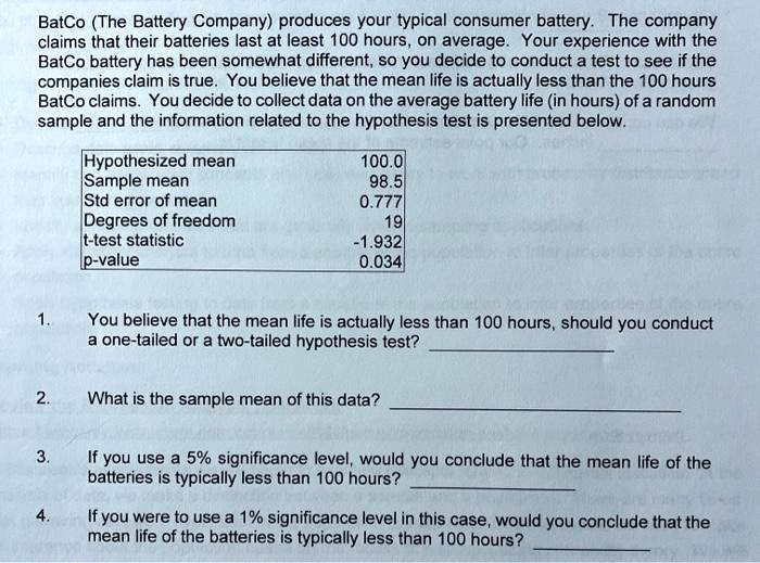 BatCo (The Battery Company) produces your typical consumer battery. The company claims that their batteries last at least 100 hours, on average. Your experience with the BatCo battery has been somewhat different, so you decide to conduct a test to see if the companies claim is true. You believe that the mean life is actually less than the 100 hours BatCo claims. You decide to collect data on the average battery life (in hours) of a random sample and the information related to the hypothesis test is presented below.

Hypothesized mean 100.0
Sample mean 98.5
Std error of mean 0.777
Degrees of freedom 19
t-test statistic -1.932
p-value 0.034

1. You believe that the mean life is actually less than 100 hours, should you conduct a one-tailed or a two-tailed hypothesis test?
2. What is the sample mean of this data?
3. If you use a 5% significance level, would you conclude that the mean life of the batteries is typically less than 100 hours?
4. If you were to use a 1% significance level in this case, would you conclude that the mean life of the batteries is typically less than 100 hours?
