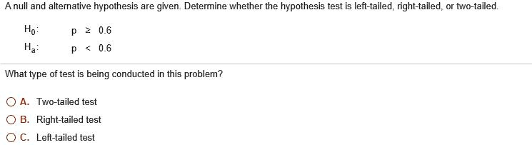 A null and alternative hypothesis are given. Determine whether the hypothesis test is left-tailed, right-tailed, or two-tailed.
H0: p ? 0.6
Ha: p < 0.6
What type of test is being conducted in this problem?
A. Two-tailed test
B. Right-tailed test
C. Left-tailed test