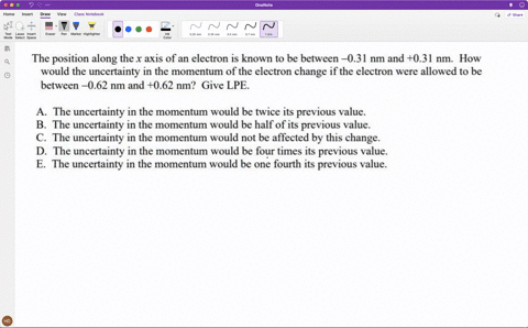 the-position-along-the-x-axis-of-an-electron-is-known-to-be-between-031-nm-and-031-nm-how-would-the-uncertainty-in-the-momentum-of-the-electron-change-if-the-electron-were-allowed-to-be-betw-19158