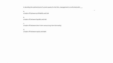 in-deciding-the-optimal-level-of-current-assets-for-the-firm-management-is-confronted-with-____-a-a-trade-off-between-profitability-and-risk-b-a-trade-off-between-liquidity-and-risk-c-a-trade-off-betw
