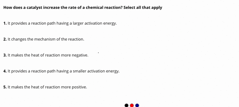 how-does-a-catalyst-increase-the-rate-of-a-chemical-reaction-select-all-that-apply-1-it-provides-a-reaction-path-having-a-larger-activation-energy-2it-changes-the-mechanism-of-the-reaction-3-11945