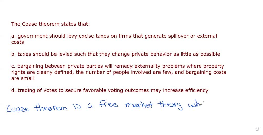 SOLVED: 36. The Coase theorem states that: a. government should levy excise  taxes on firms that generate spillover or external costs. b. taxes should  be levied such that they change private behavior