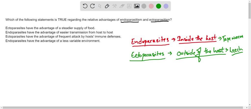 Which of the following statements is TRUE regarding the relative advantages of endoparasitism and ectoparasitism? 4 Ectoparasites have the advantage of a steadier supply of food. O Endoparasites have the advantage of easier transmission from host to host Ectoparasites have the advantage of frequent attack by hosts' immune defenses. Endoparasites have the advantage of a less variable environment.