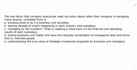 the-one-factor-that-company-executives-need-not-worry-about-when-their-company-is-managing-many-diverse-unrelated-firms-is-a-knowing-what-to-do-if-a-business-unit-stumbles-b-staying-abreast-10188